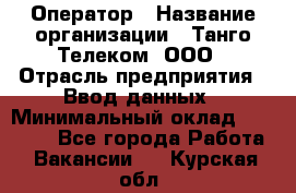 Оператор › Название организации ­ Танго Телеком, ООО › Отрасль предприятия ­ Ввод данных › Минимальный оклад ­ 13 000 - Все города Работа » Вакансии   . Курская обл.